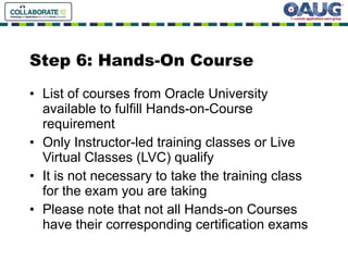 Step 6: Hands-On Course  List of courses from Oracle University available to fulfill Hands-on-Course requirement Only Instructor-led training classes or Live Virtual Classes (LVC) qualify It is not necessary to take the training class for the exam you are taking Please note that not all Hands-on Courses have their corresponding certification exams  