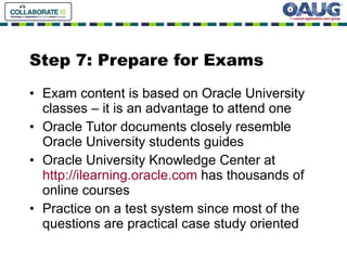 Step 7: Prepare for Exams Exam content is based on Oracle University classes – it is an advantage to attend one Oracle Tutor documents closely resemble Oracle University students guides  Oracle University Knowledge Center at  http://ilearning.oracle.com  has thousands of online courses Practice on a test system since most of the questions are practical case study oriented 