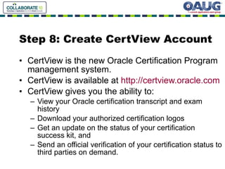 Step 8: Create CertView Account CertView is the new Oracle Certification Program management system. CertView is available at  http://certview.oracle.com CertView gives you the ability to: View your Oracle certification transcript and exam history Download your authorized certification logos Get an update on the status of your certification success kit, and Send an official verification of your certification status to third parties on demand. 