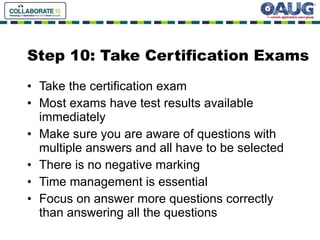 Step 10: Take Certification Exams Take the certification exam Most exams have test results available immediately Make sure you are aware of questions with multiple answers and all have to be selected There is no negative marking Time management is essential Focus on answer more questions correctly than answering all the questions 