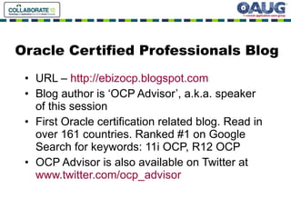 Oracle Certified Professionals Blog URL –  http://ebizocp.blogspot.com Blog author is ‘OCP Advisor’, a.k.a. speaker of this session First Oracle certification related blog. Read in over 161 countries. Ranked #1 on Google Search for keywords: 11i OCP, R12 OCP OCP Advisor is also available on Twitter at  www.twitter.com/ocp_advisor 