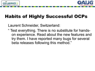 Habits of Highly Successful OCPs Laurent Schneider, Switzerland: “ Test everything. There is no substitute for hands-on experience. Read about the new features and try them. I have reported many bugs for several beta releases following this method.” 