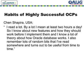 Habits of Highly Successful OCPs Chen Shapira, USA: “  I read a lot. By a lot I mean at least two hours a day! So I know about new features and how they should work before I implement them and I know a lot of theory about how Oracle database works. I also remember lots of random bits that I've read somewhere and turns out to be useful from time to time.” 