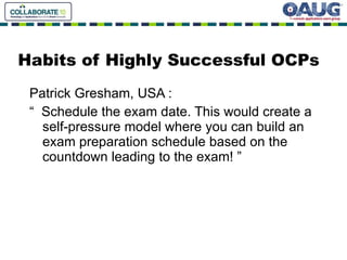 Habits of Highly Successful OCPs Patrick Gresham, USA : “  Schedule the exam date. This would create a self-pressure model where you can build an exam preparation schedule based on the countdown leading to the exam! ” 
