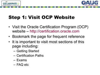 Step 1: Visit OCP Website Visit the Oracle Certification Program (OCP) website –  http://certification.oracle.com Bookmark the page for frequent reference It is important to visit most sections of this page including: Getting Started Certification Paths Exams FAQ etc 