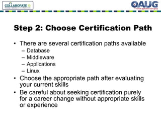 Step 2: Choose Certification Path There are several certification paths available  Database Middleware Applications Linux Choose the appropriate path after evaluating your current skills Be careful about seeking certification purely for a career change without appropriate skills or experience 