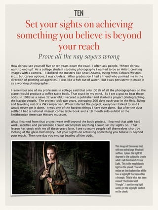 Set your sights on achieving
something you believe is beyond
your reach
How do you see yourself five or ten years down the road. I often ask people. “Where do you
want to end up? As a college student studying photography I wanted to be an Artist, creating
images with a camera. I idolized the masters like Ansel Adams, Irving Penn, Edward Weston,
etc… but career options, I was clueless. After graduation I had a friend who pointed me in the
direction of pitching ad agencies. I was like a fish out of water. But I was persistent to make it
as a working photographer.
I remember one of my professors in college said that only .001% of all the photographers on the
planet would produce a coffee table book. That stuck in my mind. So I set a goal to beat those
odds. In 1989 as a naive 32 year old, I secured a publisher and started a project photographing
the Navajo people. The project took two years, averaging 200 days each year in the field, living
and traveling out of a VW camper van. When I started the project, everyone I talked to said I
would never get it done. It was one of the hardest things I have ever done. But after the dust
settled I had a national interest coffee table book and a 18 month solo exhibit at the
Smithsonian American History museum.
What I learned from that project went well beyond the book project. I learned that with hard
work, sacrifice and persistence I could accomplish anything I could set my sights on. That
lesson has stuck with me all these years later. I see so many people sell themselves short by
looking at the glass half empty. Set your sights on achieving something you believe is beyond
your reach. Then one day you end up beating all the odds.
TEN
This Image of Elena was shot
with one extra-large Westcott
softbox. I place the light 90
degrees to the subject to create
what I call Rembrandt/Cross
Light. This is the most classic
light on the planet. You will
notice on the shadow side of the
face a highlight that resembles
a triangle. This is what has been
coined “The Rembrandt
Triangle”. I position my light
until I get the highlight perfect
on the cheek.
Prove all the nay sayers wrong
 