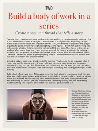 Build a body of work in a
series
Over the years I have learned some invaluable lessons working in the photography industry. One
is that a body of work stands stronger as a whole than as a single image. Repeating a subject
matter over and over creates two important effects. First, you become an expert on that subject
or particular genre. When I started photographing sports figures, I didn’t start out shooting 100
million dollar athletes. I started with the high school kid next door. Then I went to the college
level and after two to three years I was shooting some of the biggest athletes in the industry. I
got better and better with each shoot, and my eye began to learn what worked and what didn’t.
Over time I became an expert at photographing athletes. And my body of work as a whole won
over the Art Directors and potential clients.
Second, a body of work helps brand you in the industry. You become the go to person when it
comes to a specific look or genre. If done right, you become a trend setter, and the person
everyone is trying to copy. This filters down into the industry and the word gets out. Becoming
an expert allows you to raise your rates and soon you’re working with the biggest budgets in the
industry.
Build a body of work you love. This makes sense, but think about it, chances are it will take you
a few years before your body of work will start to take hold in the marketplace. So pick a subject
matter you will stick with for the long haul. My observation is that most photographers stick
with something for about a year and then switch to something entirely new, and never really
master anything. Put together a five to ten year business plan and stick to it.
TWO
This Image of Jenifer was shot early
on as I began shooting athletes.
This became my typical three light
approach using one light overhead.
Here I used a 5‘ Octabox and for my
edge lights I used two Westcott
large softbox’s. With time I was
able to fine tune this lighting
technique to each athlete in a
matter of seconds.
For my camera setting I used a
Canon 1Ds with a Canon 70-200mm
2.8 at the 100 mm focal length.
200th. f/7.1 ISO 100
Create a common thread that tells a story
 