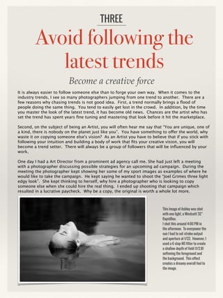 Avoid following the
latest trends
It is always easier to follow someone else than to forge your own way. When it comes to the
industry trends, I see so many photographers jumping from one trend to another. There are a
few reasons why chasing trends is not good idea. First, a trend normally brings a flood of
people doing the same thing. You tend to easily get lost in the crowd. In addition, by the time
you master the look of the latest trend, it has become old news. Chances are the artist who has
set the trend has spent years fine tuning and mastering that look before it hit the marketplace.
Second, on the subject of being an Artist, you will often hear me say that “You are unique, one of
a kind, there is nobody on the planet just like you”. You have something to offer the world, why
waste it on copying someone else's vision? As an Artist you have to believe that if you stick with
following your intuition and building a body of work that fits your creative vision, you will
become a trend setter. There will always be a group of followers that will be influenced by your
work.
One day I had a Art Director from a prominent ad agency call me. She had just left a meeting
with a photographer discussing possible strategies for an upcoming ad campaign. During the
meeting the photographer kept showing her some of my sport images as examples of where he
would like to take the campaign. He kept saying he wanted to shoot the “Joel Grimes three light
edgy look”. She kept thinking to herself, why hire a photographer who is looking to copy
someone else when she could hire the real thing. I ended up shooting that campaign which
resulted in a lucrative paycheck. Why be a copy, the original is worth a whole lot more.
THREE
This Image of Ashley was shot
with one light, a Westcott 32”
RapidBox.
I shot this around 4:00 PM in
the afternoon. To overpower the
sun I had to set strobe output
and aperture at f/22. However, I
used a 6 stop ND filter to create
a shallow depth of field (f/2.8)
softening the foreground and
the background. This effect
creates a dreamy overall feel to
the image.
Become a creative force
 