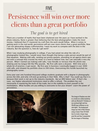 Persistence will win over more
clients than a great portfolio
There are a number of myths that have been shattered over the years as I have worked in the
photo industry. None is greater than believing that the best photographers make the most
money. I believed that if I mastered my craft then the work would follow. When it comes to
getting work in the real world, persistence will win over more clients than a great portfolio. Now
I am not advocating sloppy craftsmanship. I want my work to compete with the best in the
industry. But the question is, how do I get work?
When I was studying photography in college, if you had asked me what the role of a
photographer looked like, I would never have thought that being a sales person would be part of
that equation. Making cold calls, sending out promo packets, pounding on ad agency doors was
not even a concept that crossed my mind. It is hard to believe now, but I am naturally a very shy
person. When I started out making cold calls, I was literally so nervous that the phone was
shaking and my tongue felt like fifty pounds. My first calls were a disaster. With time and a
whole lot of practice, it got easier. My first year in business I eventually logged in over 3000
cold calls, and showed my portfolio close to 200 times. Overcoming this hurdle launched my
photography career.
Every year over one hundred thousand college students graduate with a degree in photography
across the USA, and only 11% end up working in their field. Why is that? You could say that it is
because their work is not up to the industry standards. But an 89% failure rate! If that’s the
case, our higher educational institutions need to offer a refund. The problem lies not
necessarily in mastering the tools of the trade, but in the inability to exert oneself in the
marketplace. What hurdles are you willing to overcome to live your dream? Learn the power of
persistence.
FIVE
This Image of Stephen was shot
in a studio on a white backdrop
with one Westcott 5’ Octabox as
my overhead light and two
36x48 large softboxes as my
side lights. The background
image was shot in New Orleans
using a Canon 17mm Tilt Shift
lens to create a larger mega
pixel file and then I composited
the two images in Photoshop.
The goal is to get hired
 