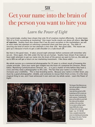 Get your name into the brain of
the person you want to hire you
Not surprisingly, studies have shown that only 5% of creatives market effectively. So what keeps
95% of us from succeeding at marketing? One major hurtle stands out above all others; the fear
of rejection. Studies have also shown that if we do exert ourselves in the marketplace, we will
at most make two attempts at soliciting a potential client and then give up. The odds of
securing any kind of return on two attempts is less that 10%. Not good odds. The reason we
give up is because it hurts to get a cold shoulder or a rude brush off.
But here is the good news. It takes around eight attempts before someone will remember who
we are. Once again, this falls under the fact we are human. Studies have shown if we make at
least eight attempts to get our name into the brain of the person we want to hire us, the odds go
up to 80% we will get a return on our marketing investment. I like these odds!
My whole success as a commercial photographer for 35 years is a direct result of knowing this
simple principle. Once your name gets lodged into the brain of a potential Art Director, Photo
Editor, Marketing Communications Director, etc… it is just a matter of time before they have a
crisis and they need a photographer to fill a slot. The fact that your name is in their brain
increases your credibility. This is how branding works. Because your name is in their brain, you
must be a good photographer, reliable, and someone to rescue them from a crisis. It is the most
magical thing to see, and I have witnessed it over and over my whole career. Learn the Power of
Eight!
SIX
This Image of Don Roberson was
shot with one light in a Westcott
extra-large softbox.
I also shot this portrait in HDR,
bracketing my ISO to create one
stop over, normal, and one stop
under exposure. Bracketing ISO
gives me the ability to cover both
the strobe and the ambient
variables at the same time.
For my camera setting I used a
Canon 5DSR with a Canon
24-70mm 2.8 II at the 24 mm focal
length. 1 sec. f/7.1 ISO 100
I have a complete tutorial that
covers me shooting and processing
this image in the series ‘Portrait
Photography On Location’.
Learn the Power of Eight
 