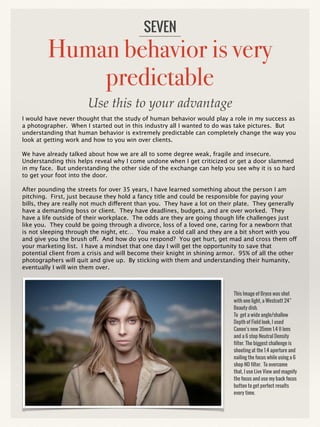Human behavior is very
predictable
I would have never thought that the study of human behavior would play a role in my success as
a photographer. When I started out in this industry all I wanted to do was take pictures. But
understanding that human behavior is extremely predictable can completely change the way you
look at getting work and how to you win over clients.
We have already talked about how we are all to some degree weak, fragile and insecure.
Understanding this helps reveal why I come undone when I get criticized or get a door slammed
in my face. But understanding the other side of the exchange can help you see why it is so hard
to get your foot into the door.
After pounding the streets for over 35 years, I have learned something about the person I am
pitching. First, just because they hold a fancy title and could be responsible for paying your
bills, they are really not much different than you. They have a lot on their plate. They generally
have a demanding boss or client. They have deadlines, budgets, and are over worked. They
have a life outside of their workplace. The odds are they are going though life challenges just
like you. They could be going through a divorce, loss of a loved one, caring for a newborn that
is not sleeping through the night, etc… You make a cold call and they are a bit short with you
and give you the brush off. And how do you respond? You get hurt, get mad and cross them off
your marketing list. I have a mindset that one day I will get the opportunity to save that
potential client from a crisis and will become their knight in shining armor. 95% of all the other
photographers will quit and give up. By sticking with them and understanding their humanity,
eventually I will win them over.
SEVEN
This Image of Bryce was shot
with one light, a Westcott 24”
Beauty dish.
To get a wide angle/shallow
Depth of Field look, I used
Canon’s new 35mm 1.4 II lens
and a 6 stop Neutral Density
filter. The biggest challenge is
shooting at the 1.4 aperture and
nailing the focus while using a 6
shop ND filter. To overcome
that, I use Live View and magnify
the focus and use my back focus
button to get perfect results
every time.
Use this to your advantage
 