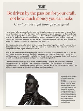 Be driven by the passion for your craft,
not how much money you can make
I have known a fair amount of really good working photographers over the past 35 years. Not
one of them that was in it for the money ended up getting rich. If fact, many of them ended up
burning out or going through bankruptcy. The die hards that are still in the game after 30 plus
years are in it because they have an unending passion for the craft. This passion keeps me
current and constantly growing. In fact, the last 10 years have by far been my most productive.
And at 60, there are no signs of me quitting any time soon.
Clients can get a sense who is in it for the money. I’m not saying charge less for your services.
On the contrary. Those who are in it for the passion end up creating the best work, which in
turn positions them higher on the food chain.
Most of the Art Directors I have worked for are looking to hire a photographer that is a creative
force, not a technician watching the clock. My passion for creating shows when I am on set
working to get the best possible results for the client. And it is contagious. In the end, we tend
to work towards a common goal and deliver a much better product.
I made a decision years ago to do all my own retouching. My goal was to build a brand that I
could repeat and be consistent. It is this brand that the Art Directors end up hiring me for. I
could farm out my retouching and make a lot more money. But in the end, the client knows I am
willing to go the extra yard to deliver the best possible product.
EIGHT
This Image of Foz was shot with
my typical three edge light
approach.
To build drama, I used a Canon
24-70mm 2.8 II at the 24mm
focal length setting ,on a full
frame Canon 5D Mark III. This
stretched the perspective
drawing you into his eyes. For
the post process, I used black
and white filters in Photoshop
to darken the skin to add even
more drama. I cover this
technique in a number of my
teaching tutorials.
Client can see right through your greed
 