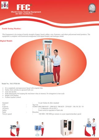 FECWorld Class Testing Equipment
ISO 9001 Certified Co.
R
Tensile Testing Machine:
Digital Model:
Model No. FEC/PTD/101
This Equipment is for testing of tensile strength of paper, board, rubber, wire, Fasteners, and others polymerand metal products. The
equipment is complete with motorized arrangement with digital display and analogue model.
ØIt is completely microprocessor based with original chip.
ØSafety limit switches in operated both size
ØAuto tare facility
ØPeak hold facility for keeping the maximum value in memory for elongation in mm scale
ØBright LED Display
ØFeature touches control.
Standard : As per Indian & other standard
Unit : Kg/ Cm
Capacity : 10,000/5,000/2000 KGF / 1000 KGF /500 KGF / 250 KGF / 100 /50 /20 / 10
Accuracy : + 1 % Between 10% & 90 %
Safety : Limit switch in operated of both side
Scale : Direction
Travers speed : 100 MM / 300 MM per minute or as per required product speed
 
