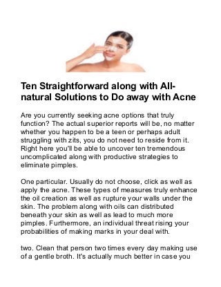Ten Straightforward along with All-
natural Solutions to Do away with Acne
Are you currently seeking acne options that truly
function? The actual superior reports will be, no matter
whether you happen to be a teen or perhaps adult
struggling with zits, you do not need to reside from it.
Right here you'll be able to uncover ten tremendous
uncomplicated along with productive strategies to
eliminate pimples.
One particular. Usually do not choose, click as well as
apply the acne. These types of measures truly enhance
the oil creation as well as rupture your walls under the
skin. The problem along with oils can distributed
beneath your skin as well as lead to much more
pimples. Furthermore, an individual threat rising your
probabilities of making marks in your deal with.
two. Clean that person two times every day making use
of a gentle broth. It's actually much better in case you
 
