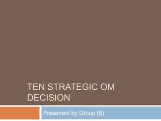 Ten strategic om decision Presented by Group (6) 