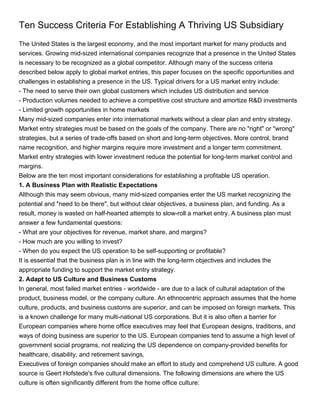 Ten Success Criteria For Establishing A Thriving US Subsidiary
The United States is the largest economy, and the most important market for many products and
services. Growing mid-sized international companies recognize that a presence in the United States
is necessary to be recognized as a global competitor. Although many of the success criteria
described below apply to global market entries, this paper focuses on the specific opportunities and
challenges in establishing a presence in the US. Typical drivers for a US market entry include:
- The need to serve their own global customers which includes US distribution and service
- Production volumes needed to achieve a competitive cost structure and amortize R&D investments
- Limited growth opportunities in home markets
Many mid-sized companies enter into international markets without a clear plan and entry strategy.
Market entry strategies must be based on the goals of the company. There are no "right" or "wrong"
strategies, but a series of trade-offs based on short and long-term objectives. More control, brand
name recognition, and higher margins require more investment and a longer term commitment.
Market entry strategies with lower investment reduce the potential for long-term market control and
margins.
Below are the ten most important considerations for establishing a profitable US operation.
1. A Business Plan with Realistic Expectations
Although this may seem obvious, many mid-sized companies enter the US market recognizing the
potential and "need to be there", but without clear objectives, a business plan, and funding. As a
result, money is wasted on half-hearted attempts to slow-roll a market entry. A business plan must
answer a few fundamental questions:
- What are your objectives for revenue, market share, and margins?
- How much are you willing to invest?
- When do you expect the US operation to be self-supporting or profitable?
It is essential that the business plan is in line with the long-term objectives and includes the
appropriate funding to support the market entry strategy.
2. Adapt to US Culture and Business Customs
In general, most failed market entries - worldwide - are due to a lack of cultural adaptation of the
product, business model, or the company culture. An ethnocentric approach assumes that the home
culture, products, and business customs are superior, and can be imposed on foreign markets. This
is a known challenge for many multi-national US corporations. But it is also often a barrier for
European companies where home office executives may feel that European designs, traditions, and
ways of doing business are superior to the US. European companies tend to assume a high level of
government social programs, not realizing the US dependence on company-provided benefits for
healthcare, disability, and retirement savings.
Executives of foreign companies should make an effort to study and comprehend US culture. A good
source is Geert Hofstede's five cultural dimensions. The following dimensions are where the US
culture is often significantly different from the home office culture:
 