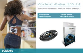 •	DC microcurrent
•	40 levels of intensity
•	2 wellness programs
•	Runs on 2x AA batteries
MicroTens II Wireless TENS Unit
Reduce muscle soreness and ease tension on the go.
 