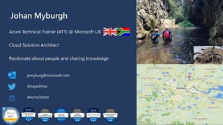 Johan Myburgh
Azure Technical Trainer (ATT) @ Microsoft UK
Cloud Solution Architect
Passionate about people and sharing knowledge
jomyburg@microsoft.com
@sayedimac
aka.ms/johan
 