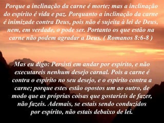 Porque a inclinação da carne é morte; mas a inclinação
do espírito é vida e paz. Porquanto a inclinação da carne
é inimizade contra Deus, pois não é sujeita à lei de Deus,
  nem, em verdade, o pode ser. Portanto os que estão na
   carne não podem agradar a Deus. ( Romanos 8:6-8 )



    Mas eu digo: Persisti em andar por espírito, e não
    executareis nenhum desejo carnal. Pois a carne é
   contra o espírito no seu desejo, e o espírito contra a
    carne; porque estes estão opostos um ao outro, de
   modo que as próprias coisas que gostaríeis de fazer,
     não fazeis. Ademais, se estais sendo conduzidos
          por espírito, não estais debaixo de lei.
 