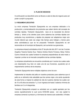 3. PLAN DE NEGOCIO

A continuación se describirá como se llevara a cabo la idea de negocio para así
poder cumplir lo propuesto.

3.1 RESUMEN EJECUTIVO

La micro empresa Tentación Zipaquireña es una empresa dedicada a la
producción y comercialización de productos que caben dentro del concepto de
comidas rápidas. Tentación Zipaquireña      nace en la necesidad de ahorrar
tiempo y dinero a los clientes pues como sabemos las comidas rápidas son
productos muy económicos y rápidos de preparar así adaptarnos mejor aún
mundo laboral que cada vez exige más tiempo para trabajar y menos para
otras actividades.Lo que se ha propuesto Tentación Zipaquireña es ser
reconocida en el municipio de Zipaquirá y así aumentar sus ganancias.

La empresa empezó actividades el día 27 de julio del año 2011 con las 3 socias
Angelica Yesenia Suárez Sua, Tatiana Andrea Osorio Fonseca, Deisy Yolima
Cuervo Arévalo las cuales fundaron la empresa preparándose de este modo a
impactar y entrar en el mercado competitivo de las comidas rápidas.

La empresa actualmente se encuentra constituida por 4 socios los cuales cada
uno desempeña muy bien en cada una de sus funciones, ayudando así al
mejoramiento continuo de la empresa.

Tentación Zipaquireña tiene múltiples objetivos como los son:

Implementar la industria del pollo en nuestros productos pues sabemos que el
pollo es un alimento más saludable que las carnes rojas o de cerdo ayudando
de esta forma a mejorar la calidad de vida de nuestros clientes los cuales van
de 15 a 45 años de extractos 1 y 3 con ingresos de hasta 3 salarios mínimos de
familias con 3 a 4 integrantes.

Tentación Zipaquireña empezó su actividad con un capital aportado por los
socios equitativamente lo cual suma $150.000 pesos         con ese capital la
empresa comenzó a producir y a formarse de manera auto sostenible. A finales
 