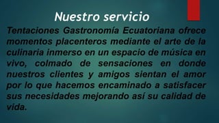 Nuestro servicio
Tentaciones Gastronomía Ecuatoriana ofrece
momentos placenteros mediante el arte de la
culinaria inmerso en un espacio de música en
vivo, colmado de sensaciones en donde
nuestros clientes y amigos sientan el amor
por lo que hacemos encaminado a satisfacer
sus necesidades mejorando así su calidad de
vida.
 