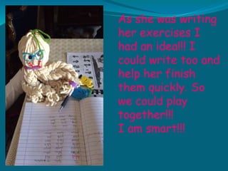 As she was writing
her exercises I
had an idea!!! I
could write too and
help her finish
them quickly. So
we could play
together!!!
I am smart!!!
 