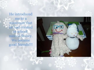 He introduced
me to a
snowman that
he had created
at school,
named Snowy.
We became
good friends!!!
 