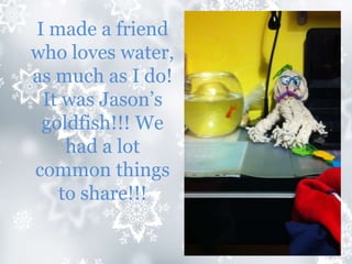 I made a friend
who loves water,
as much as I do!
It was Jason’s
goldfish!!! We
had a lot
common things
to share!!!
 