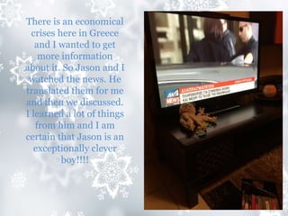 There is an economical
crises here in Greece
and I wanted to get
more information
about it. So Jason and I
watched the news. He
translated them for me
and then we discussed.
I learned a lot of things
from him and I am
certain that Jason is an
exceptionally clever
boy!!!!
 