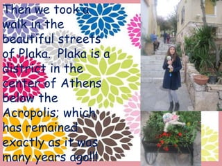 Then we took a
walk in the
beautiful streets
of Plaka. Plaka is a
district in the
center of Athens
below the
Acropolis; which
has remained
exactly as it was
many years ago!!!
 