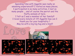 Spending time with Aggeliki was really an
amassing experience!!!! I visited so many places,
I participated in so many activities, I met so
many people ... and of course the parrot and the
fluffy animals of hers.
I felt as I was a member of her family!!!
I loved every minute of it!!! Aggeliki how can I
thank you for your hospitality ?
May be with a big big hug and a kiss!!!
 