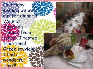 On Friday
evening we went
out for dinner!!!
We met
Aggeliki’s
friends from
school. I tasted
traditional
Greek souvlaki.
I had a
wonderful
time!!!
 