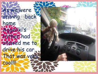As we were
driving back
home
Aggeliki’s
father had
allowed me to
drive his car.
That was very
cool!!!
 