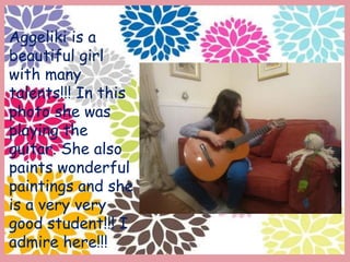 Aggeliki is a
beautiful girl
with many
talents!!! In this
photo she was
playing the
guitar. She also
paints wonderful
paintings and she
is a very very
good student!!! I
admire here!!!
 