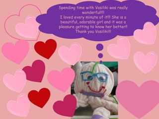 Love grows
in my heart
Spending time with Vasiliki was really
wonderful!!!!
I loved every minute of it!!! She is a
beautiful, adorable girl and it was a
pleasure getting to know her better!!
Thank you Vasiliki!!!
 