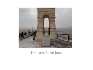 He likes sit on bars
 