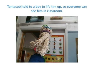 Tentacool told to a boy to lift him up, so everyone can
see him in classroom.
 