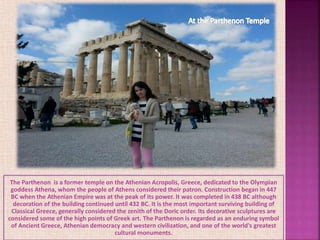 The Parthenon is a former temple on the Athenian Acropolis, Greece, dedicated to the Olympian
goddess Athena, whom the people of Athens considered their patron. Construction began in 447
BC when the Athenian Empire was at the peak of its power. It was completed in 438 BC although
decoration of the building continued until 432 BC. It is the most important surviving building of
Classical Greece, generally considered the zenith of the Doric order. Its decorative sculptures are
considered some of the high points of Greek art. The Parthenon is regarded as an enduring symbol
of Ancient Greece, Athenian democracy and western civilization, and one of the world's greatest
cultural monuments.
 