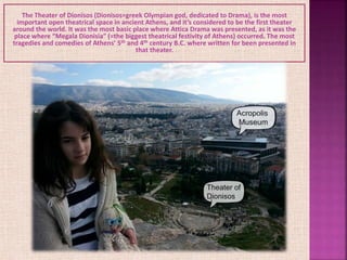 The Theater of Dionisos (Dionisos=greek Olympian god, dedicated to Drama), is the most
important open theatrical space in ancient Athens, and it’s considered to be the first theater
around the world. It was the most basic place where Attica Drama was presented, as it was the
place where “Megala Dionisia” (=the biggest theatrical festivity of Athens) occurred. The most
tragedies and comedies of Athens’ 5th and 4th century B.C. where written for been presented in
that theater.
 