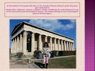 At the bottom of Acropolis Hill, there is The Temple of Ifestos (Ifestos= greek Olympian
god, dedicated to
blacksmiths, craftsmen, artisans, sculptors, metals, metallurgy, fire and volcanoes) is one
of the most well preserved temples in Greece. The temple belongs to the archaeological
place of Ancient Agora.
 