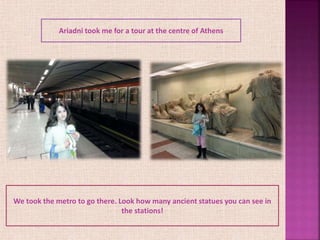 We took the metro to go there. Look how many ancient statues you can see in
the stations!
Ariadni took me for a tour at the centre of Athens
 