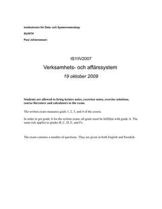 Institutionen för Data- och Systemvetenskap

SU/KTH

Paul Johannesson




                                     IS1/IV2007

               Verksamhets- och affärssystem
                               19 oktober 2009



Students are allowed to bring lecture notes, exercises notes, exercise solutions,
course literature and calculators to the exam.

The written exam measures goals 1, 2, 3, and 4 of the course.

In order to get grade A for the written exam, all goals must be fulfilled with grade A. The
same rule applies to grades B, C, D, E, and Fx.



The exam contains a number of questions. They are given in both English and Swedish.
 