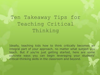 Ten Takeaway Tips for
Teaching Critical
Thinking
Ideally, teaching kids how to think critically becomes an
integral part of your approach, no matter what subject you
teach. But if you're just getting started, here are some
concrete ways you can begin leveraging your students'
critical-thinking skills in the classroom and beyond.
 