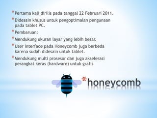 *
*Pertama kali dirilis pada tanggal 22 Februari 2011.
*Didesain khusus untuk pengoptimalan pengunaan
pada tablet PC.
*Pembaruan:
*Mendukung ukuran layar yang lebih besar.
*User interface pada Honeycomb juga berbeda
karena sudah didesain untuk tablet.
*Mendukung multi prosesor dan juga akselerasi
perangkat keras (hardware) untuk grafis
 