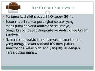 Ice Cream Sandwich
 Pertama kali dirilis pada 19 Oktober 2011.
 Secara teori semua perangkat seluler yang
menggunakan versi Android sebelumnya,
Gingerbread, dapat di-update ke Android Ice Cream
Sandwich.
 Namun pada waktu itu kebanyakan smartphone
yang menggunakan Android ICS merupakan
smartphone kelas high-end yang dijual dengan
harga cukup mahal.
 