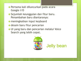 Jelly bean
 Pertama kali diluncurkan pada acara
Google I/O
 Sejumlah keunggulan dan fitur baru.
Penambahan baru diantaranya:
 meningkatkan input keyboard
 desain baru fitur pencarian
 UI yang baru dan pencarian melalui Voice
Search yang lebih cepat.
 