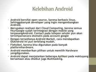 Kelebihan Android
• Android bersifat open source, karena berbasis linux.
Sehinggabanyak developer yang ingin mengembangkan
Android.
• Merupakan realisasi dari Cloud Computing, karena semua
fiturGoogle sudah terintegrasi dengan mobile yang
terpasangAndroid. Contact pada telepon seluler pun akan
tersimpansecara otomatis pada account google
• Dengan tersedianya Android Market, cara mendapatkan
OSAndroid ini pun terbilang mudah.
• Fleksibel, karena bisa digunakan pada banyak
platformhardware.
• Android memberikan pilihan untuk memilih Hardware
yangdigunakan.
• Android dapat menjalankan beberapa Aplikasi pada waktuyang
bersamaan atau disebut juga Multitasking.
 