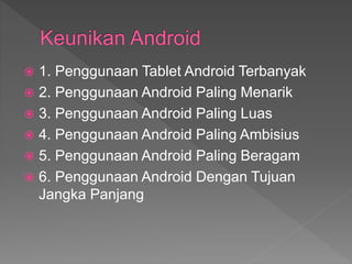  1. Penggunaan Tablet Android Terbanyak
 2. Penggunaan Android Paling Menarik
 3. Penggunaan Android Paling Luas
 4. Penggunaan Android Paling Ambisius
 5. Penggunaan Android Paling Beragam
 6. Penggunaan Android Dengan Tujuan
Jangka Panjang
 