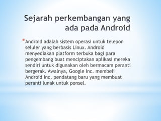 *Android adalah sistem operasi untuk telepon
seluler yang berbasis Linux. Android
menyediakan platform terbuka bagi para
pengembang buat menciptakan aplikasi mereka
sendiri untuk digunakan oleh bermacam peranti
bergerak. Awalnya, Google Inc. membeli
Android Inc, pendatang baru yang membuat
peranti lunak untuk ponsel.
 